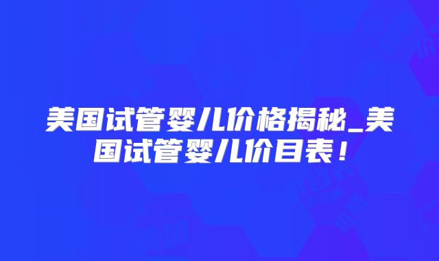 美国试管婴儿价格揭秘_美国试管婴儿价目表!