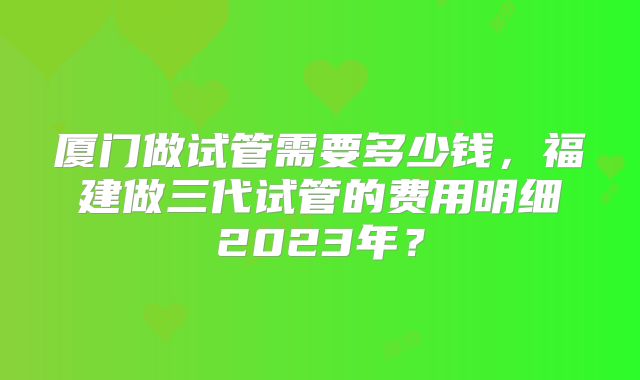 厦门做试管需要多少钱，福建做三代试管的费用明细2023年？
