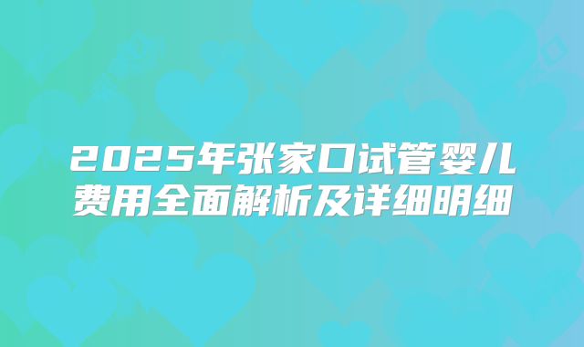 2025年张家口试管婴儿费用全面解析及详细明细