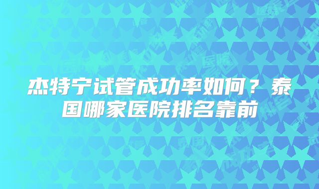 杰特宁试管成功率如何？泰国哪家医院排名靠前