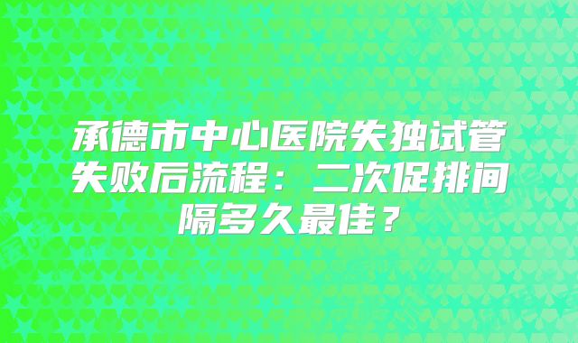 承德市中心医院失独试管失败后流程：二次促排间隔多久最佳？