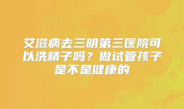 艾滋病去三明第三医院可以洗精子吗？做试管孩子是不是健康的