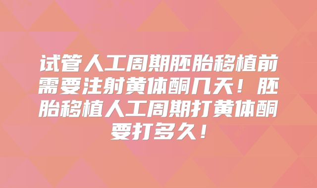 试管人工周期胚胎移植前需要注射黄体酮几天!胚胎移植人工周期打黄体酮要打多久!