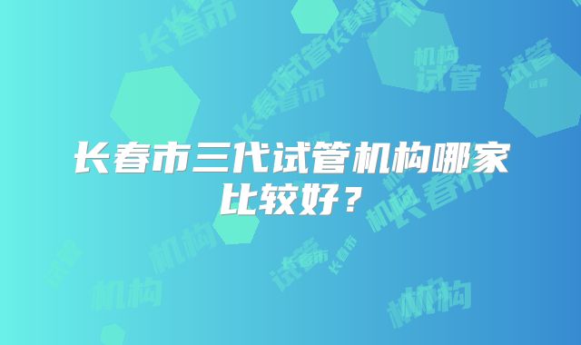 长春市三代试管机构哪家比较好?