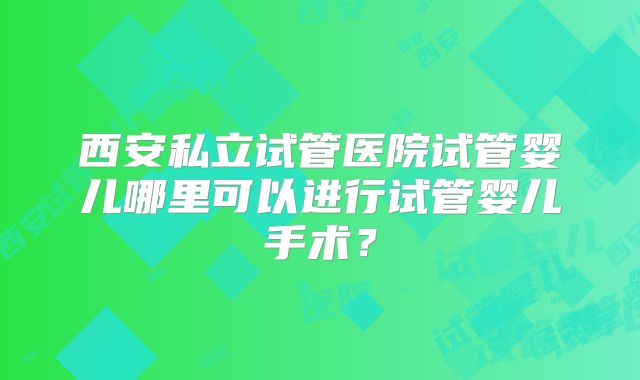 西安私立试管医院试管婴儿哪里可以进行试管婴儿手术？