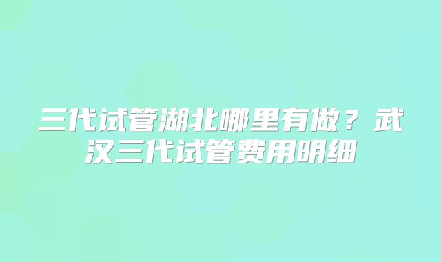 三代试管湖北哪里有做?武汉三代试管费用明细