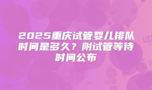 2025重庆试管婴儿排队时间是多久？附试管等待时间公布
