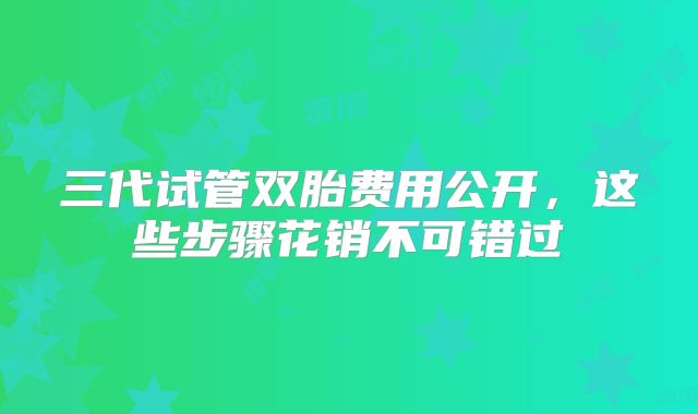 三代试管双胎费用公开，这些步骤花销不可错过
