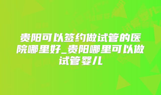 贵阳可以签约做试管的医院哪里好_贵阳哪里可以做试管婴儿