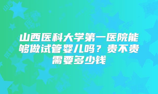 山西医科大学第一医院能够做试管婴儿吗？贵不贵需要多少钱