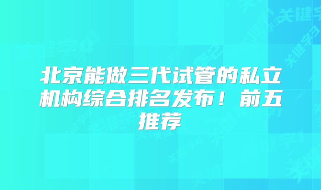 北京能做三代试管的私立机构综合排名发布!前五推荐