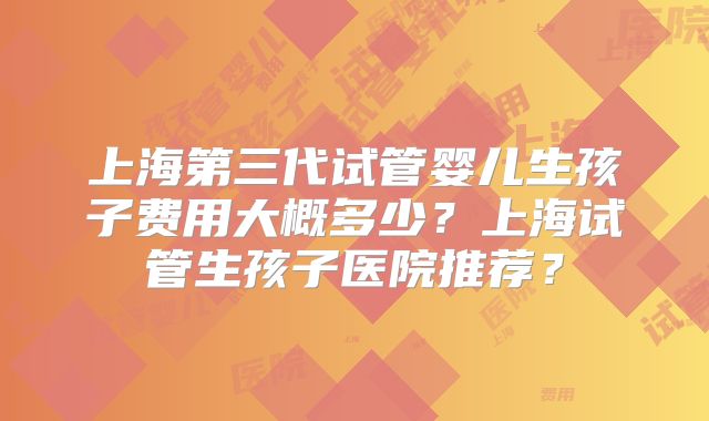 上海第三代试管婴儿生孩子费用大概多少？上海试管生孩子医院推荐？