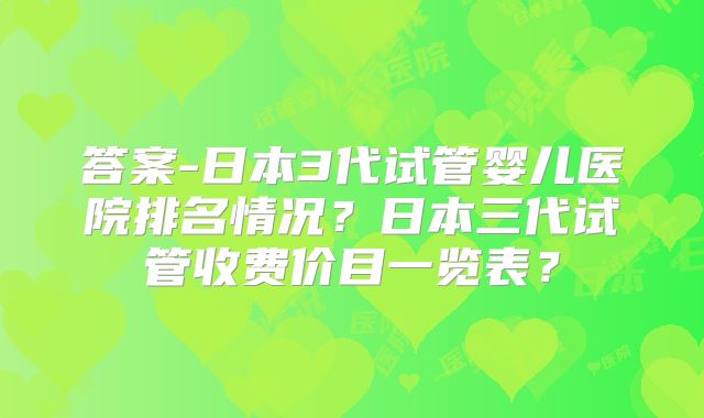 答案-日本3代试管婴儿医院排名情况？日本三代试管收费价目一览表？