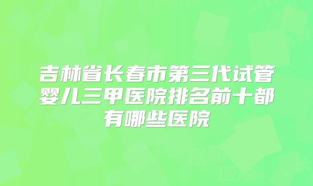 吉林省长春市第三代试管婴儿三甲医院排名前十都有哪些医院