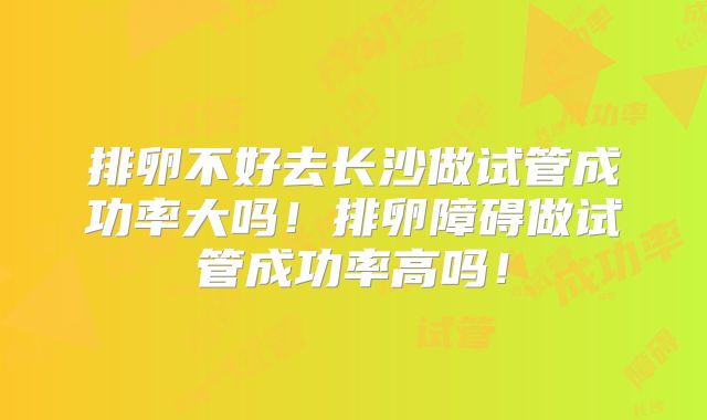 排卵不好去长沙做试管成功率大吗！排卵障碍做试管成功率高吗！