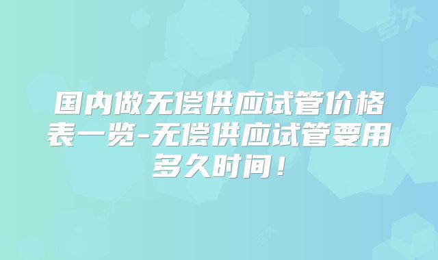 国内做无偿供应试管价格表一览-无偿供应试管要用多久时间！