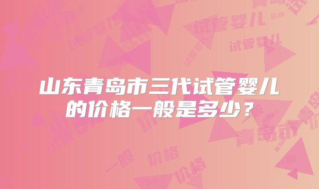 山东青岛市三代试管婴儿的价格一般是多少?