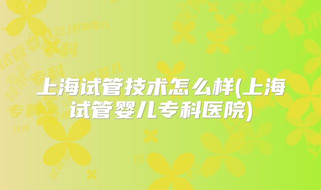 上海试管技术怎么样(上海试管婴儿专科医院)