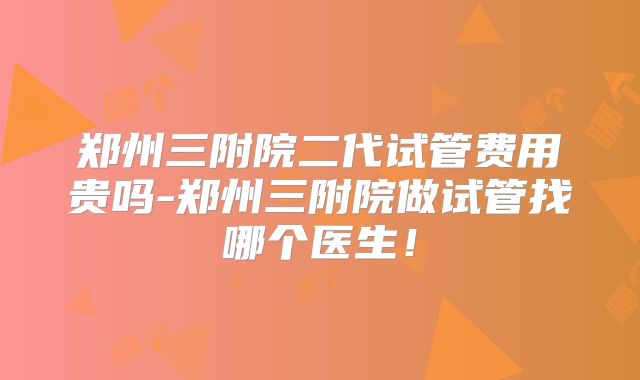 郑州三附院二代试管费用贵吗-郑州三附院做试管找哪个医生！