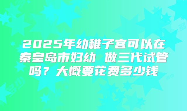 2025年幼稚子宫可以在秦皇岛市妇幼 做三代试管吗?大概要花费多少钱