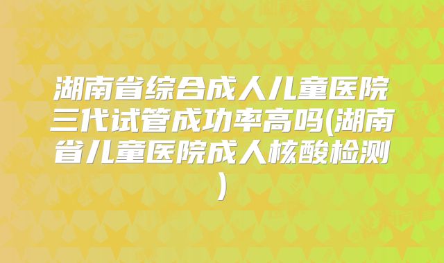 湖南省综合成人儿童医院三代试管成功率高吗(湖南省儿童医院成人核酸检测)