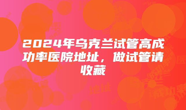 2024年乌克兰试管高成功率医院地址，做试管请收藏