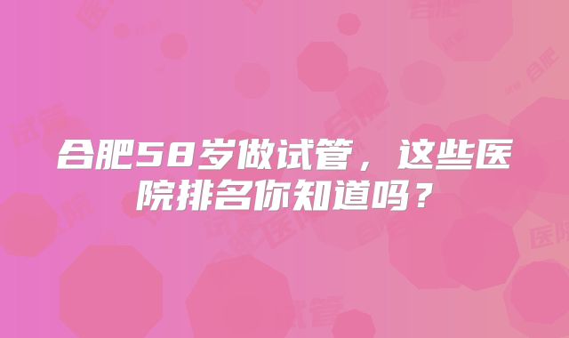 合肥58岁做试管,这些医院排名你知道吗?