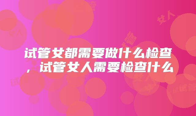 试管女都需要做什么检查,试管女人需要检查什么