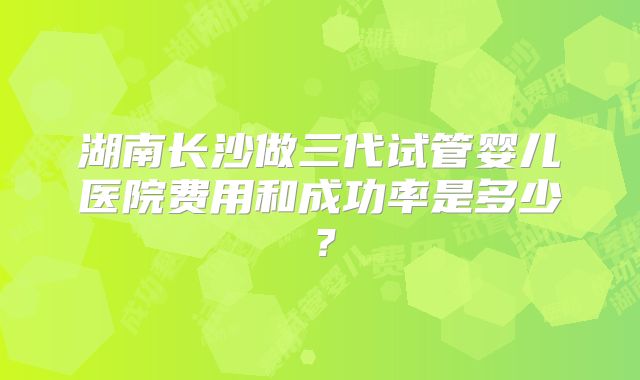 湖南长沙做三代试管婴儿医院费用和成功率是多少?