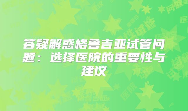答疑解惑格鲁吉亚试管问题：选择医院的重要性与建议