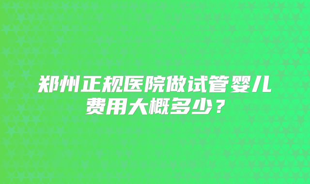 郑州正规医院做试管婴儿费用大概多少?
