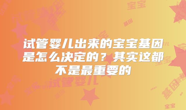 试管婴儿出来的宝宝基因是怎么决定的？其实这都不是最重要的