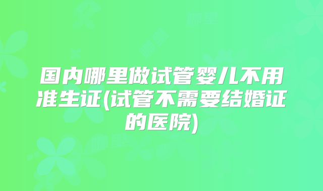 国内哪里做试管婴儿不用准生证(试管不需要结婚证的医院)