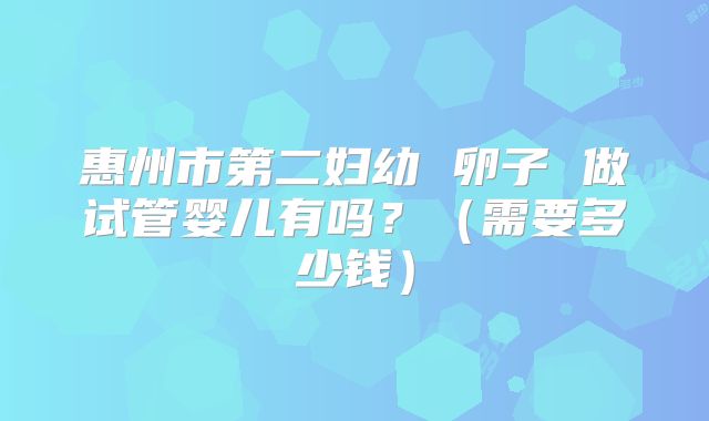 惠州市第二妇幼 卵子 做试管婴儿有吗?(需要多少钱)