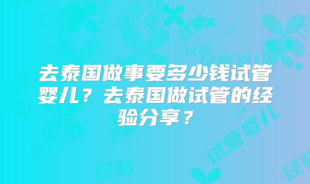 去泰国做事要多少钱试管婴儿？去泰国做试管的经验分享？