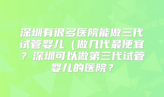 深圳有很多医院能做三代试管婴儿(做几代最便宜?深圳可以做第三代试管婴儿的医院?
