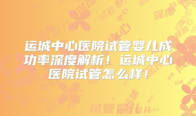 运城中心医院试管婴儿成功率深度解析！运城中心医院试管怎么样！