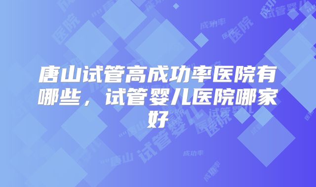 唐山试管高成功率医院有哪些，试管婴儿医院哪家好