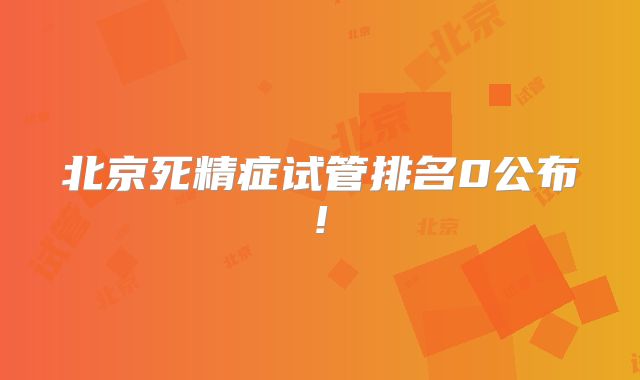 北京死精症试管排名0公布!
