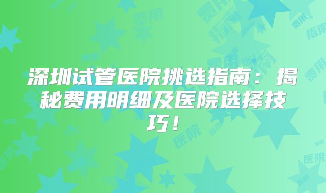 深圳试管医院挑选指南：揭秘费用明细及医院选择技巧！