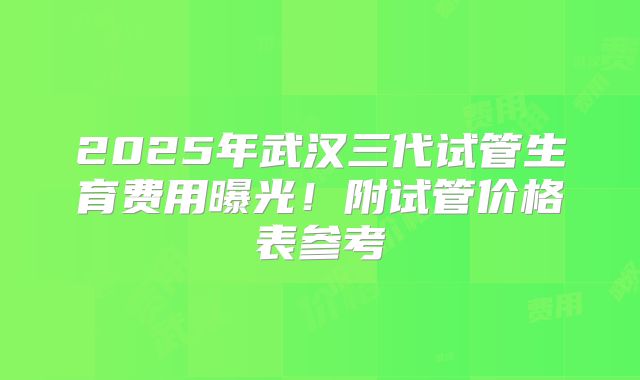 2025年武汉三代试管生育费用曝光！附试管价格表参考