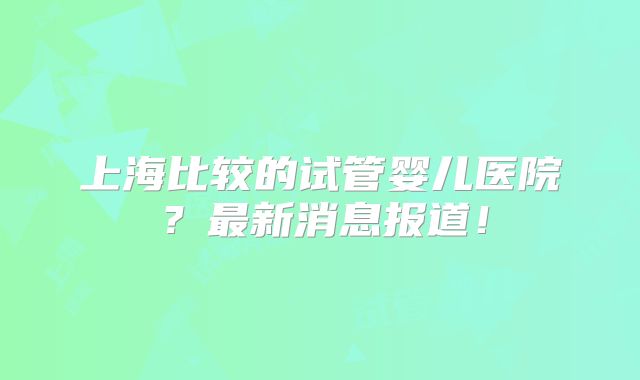 上海比较的试管婴儿医院？最新消息报道！