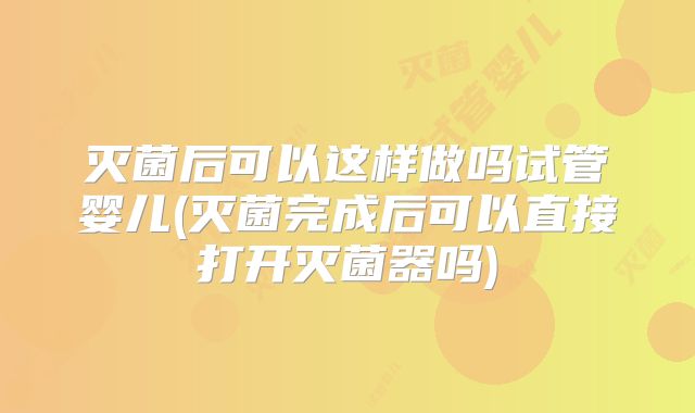 灭菌后可以这样做吗试管婴儿(灭菌完成后可以直接打开灭菌器吗)
