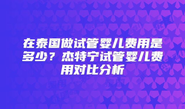 在泰国做试管婴儿费用是多少？杰特宁试管婴儿费用对比分析