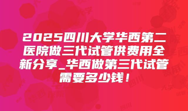 2025四川大学华西第二医院做三代试管供费用全新分享_华西做第三代试管需要多少钱!