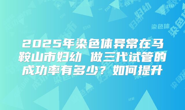 2025年染色体异常在马鞍山市妇幼 做三代试管的成功率有多少？如何提升