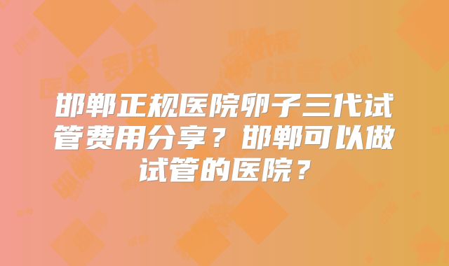 邯郸正规医院卵子三代试管费用分享？邯郸可以做试管的医院？