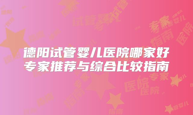 德阳试管婴儿医院哪家好专家推荐与综合比较指南