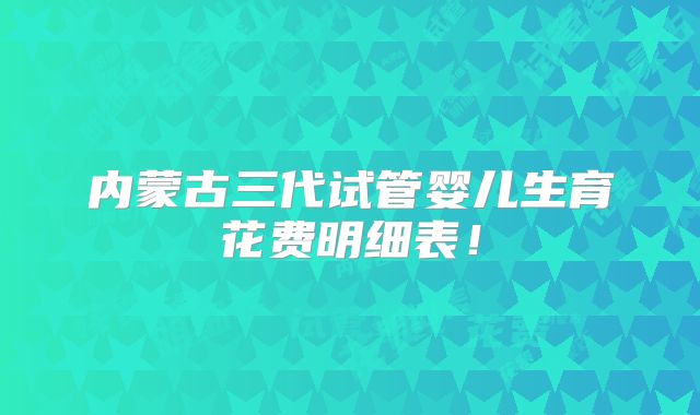 内蒙古三代试管婴儿生育花费明细表！