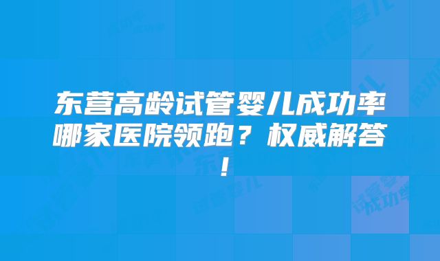 东营高龄试管婴儿成功率哪家医院领跑?权威解答!